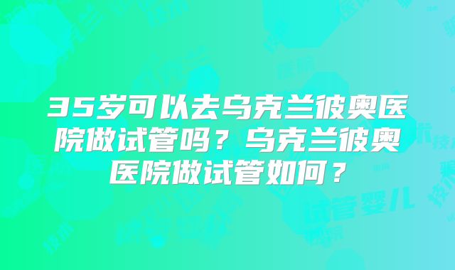 35岁可以去乌克兰彼奥医院做试管吗？乌克兰彼奥医院做试管如何？