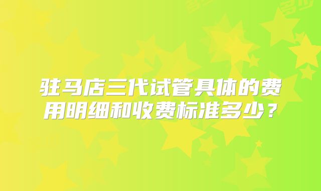驻马店三代试管具体的费用明细和收费标准多少？