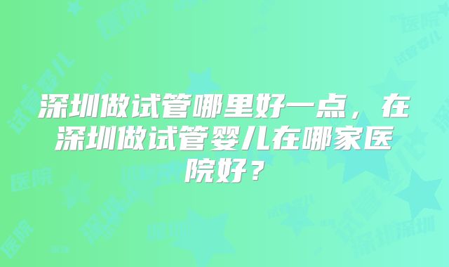 深圳做试管哪里好一点，在深圳做试管婴儿在哪家医院好？