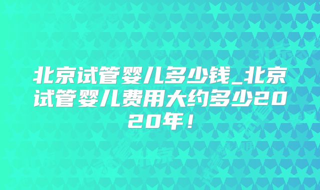 北京试管婴儿多少钱_北京试管婴儿费用大约多少2020年！