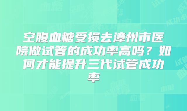 空腹血糖受损去漳州市医院做试管的成功率高吗?如何才能提升三代试管成功率