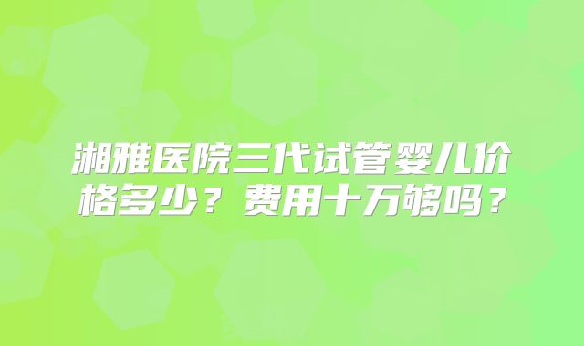 湘雅医院三代试管婴儿价格多少？费用十万够吗？