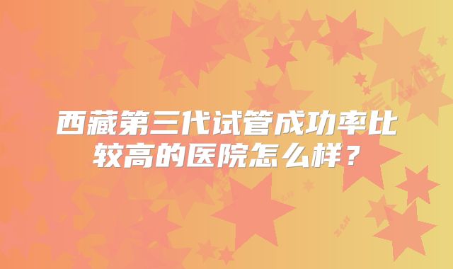 西藏第三代试管成功率比较高的医院怎么样？