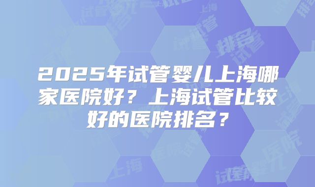 2025年试管婴儿上海哪家医院好？上海试管比较好的医院排名？