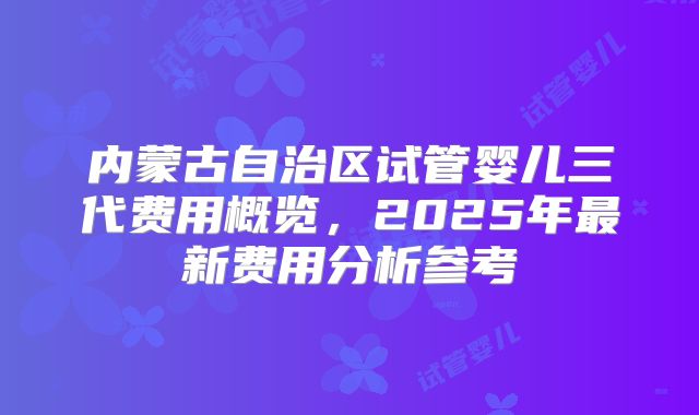 内蒙古自治区试管婴儿三代费用概览，2025年最新费用分析参考