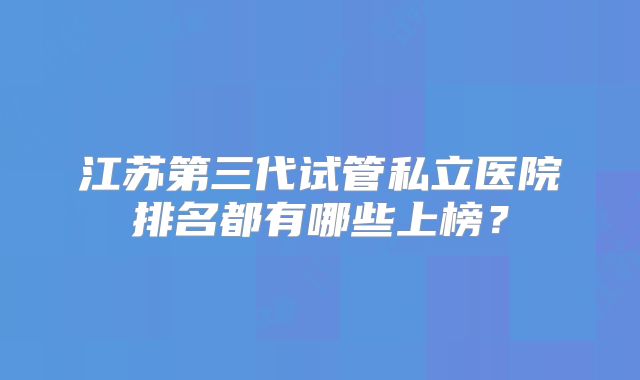 江苏第三代试管私立医院排名都有哪些上榜？