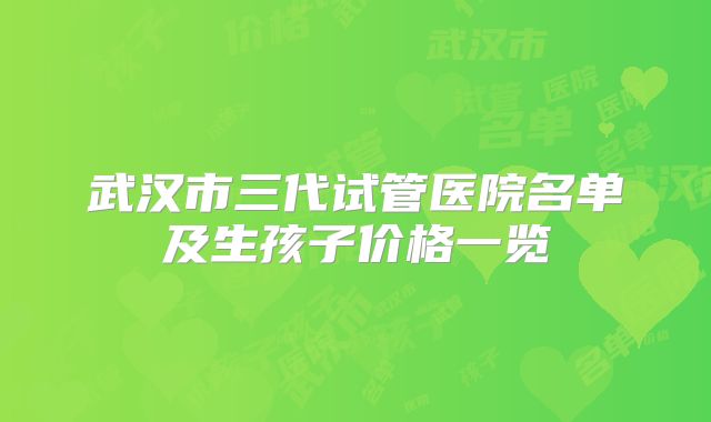 武汉市三代试管医院名单及生孩子价格一览