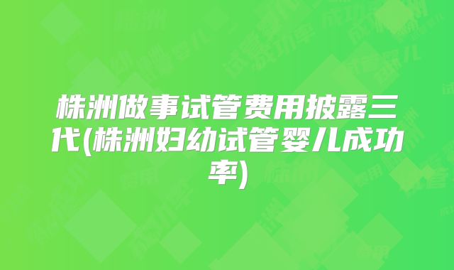 株洲做事试管费用披露三代(株洲妇幼试管婴儿成功率)