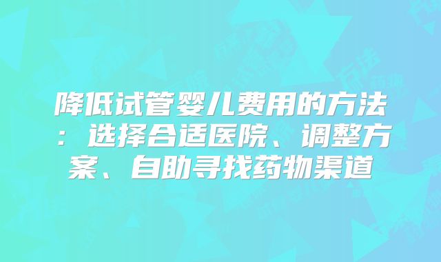 降低试管婴儿费用的方法:选择合适医院、调整方案、自助寻找药物渠道