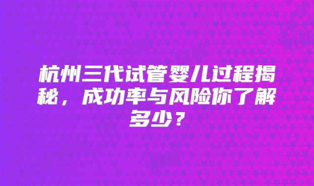 杭州三代试管婴儿过程揭秘，成功率与风险你了解多少？