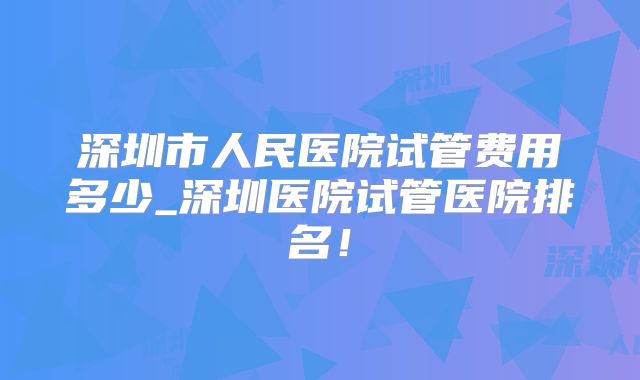 深圳市人民医院试管费用多少_深圳医院试管医院排名!
