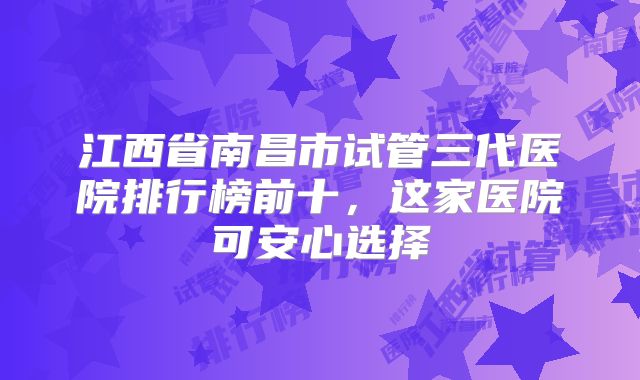 江西省南昌市试管三代医院排行榜前十，这家医院可安心选择