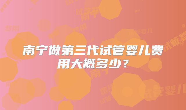 南宁做第三代试管婴儿费用大概多少?