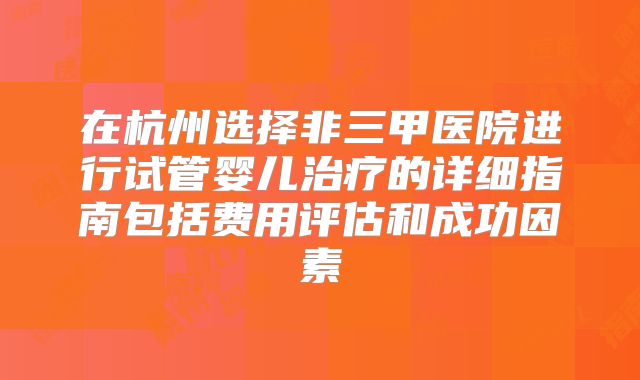 在杭州选择非三甲医院进行试管婴儿治疗的详细指南包括费用评估和成功因素
