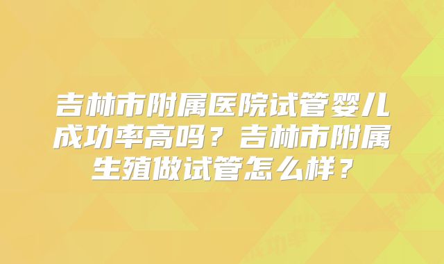 吉林市附属医院试管婴儿成功率高吗?吉林市附属生殖做试管怎么样?