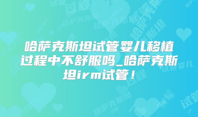 哈萨克斯坦试管婴儿移植过程中不舒服吗_哈萨克斯坦irm试管！