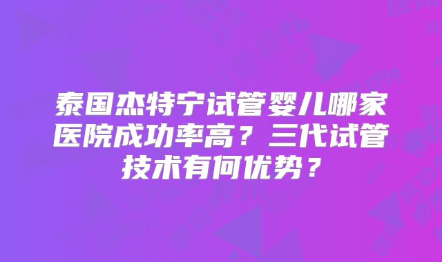 泰国杰特宁试管婴儿哪家医院成功率高？三代试管技术有何优势？