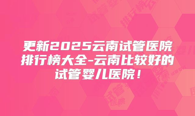 更新2025云南试管医院排行榜大全-云南比较好的试管婴儿医院!