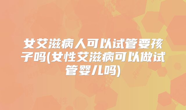女艾滋病人可以试管要孩子吗(女性艾滋病可以做试管婴儿吗)