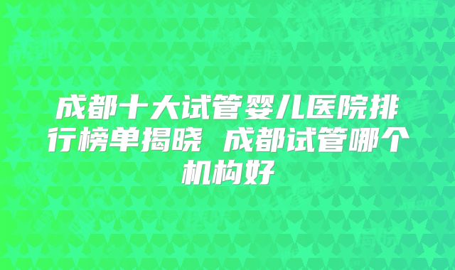 成都十大试管婴儿医院排行榜单揭晓 成都试管哪个机构好