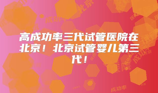 高成功率三代试管医院在北京！北京试管婴儿第三代！