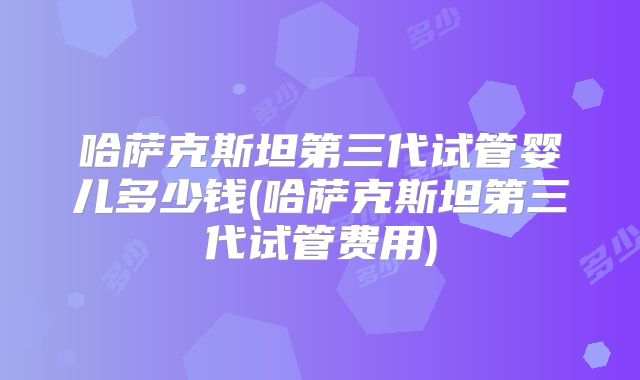 哈萨克斯坦第三代试管婴儿多少钱(哈萨克斯坦第三代试管费用)