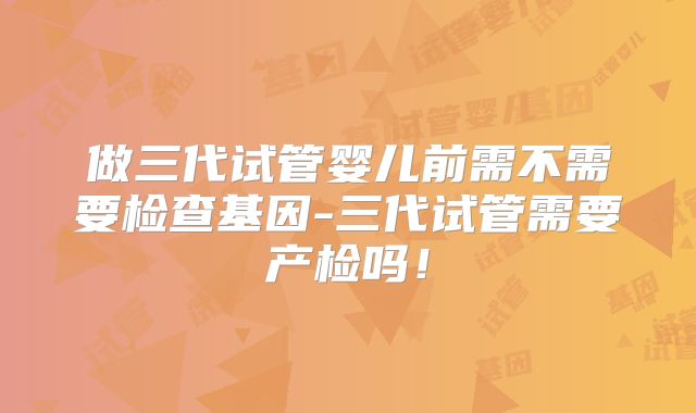做三代试管婴儿前需不需要检查基因-三代试管需要产检吗！