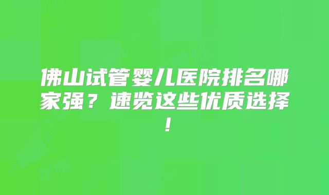 佛山试管婴儿医院排名哪家强?速览这些优质选择!