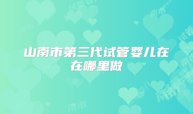 山南市第三代试管婴儿在在哪里做
