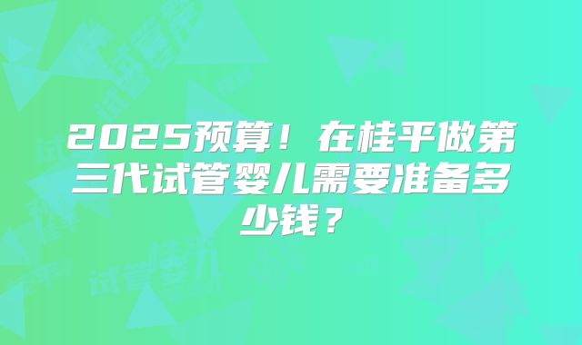 2025预算!在桂平做第三代试管婴儿需要准备多少钱?
