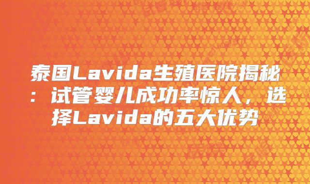 泰国Lavida生殖医院揭秘:试管婴儿成功率惊人,选择Lavida的五大优势