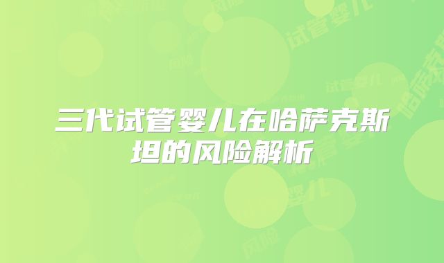 三代试管婴儿在哈萨克斯坦的风险解析