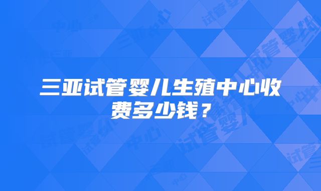 三亚试管婴儿生殖中心收费多少钱？