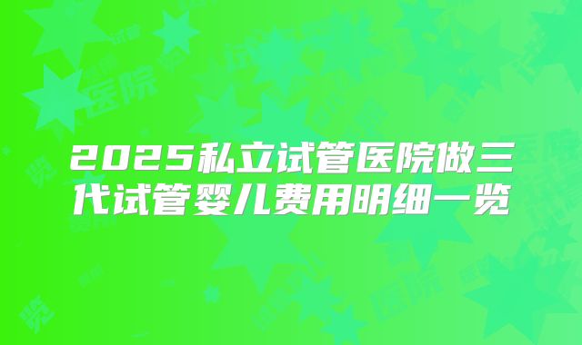 2025私立试管医院做三代试管婴儿费用明细一览