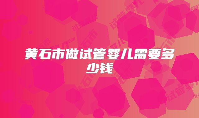 黄石市做试管婴儿需要多少钱