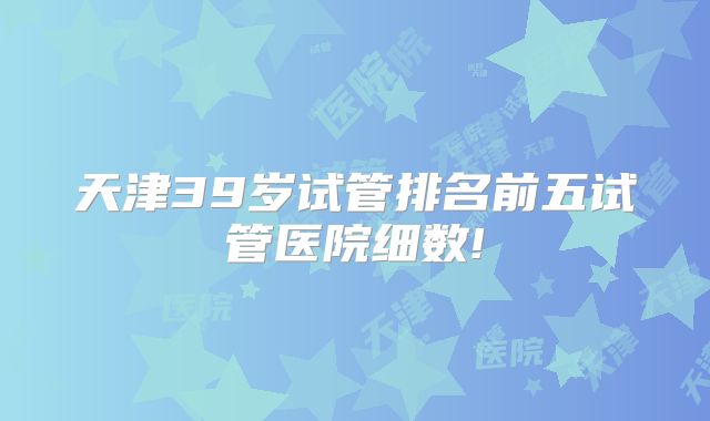天津39岁试管排名前五试管医院细数!