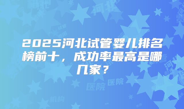 2025河北试管婴儿排名榜前十，成功率最高是哪几家？