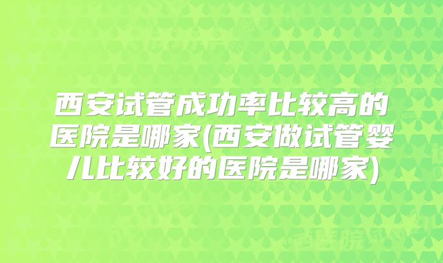 西安试管成功率比较高的医院是哪家(西安做试管婴儿比较好的医院是哪家)