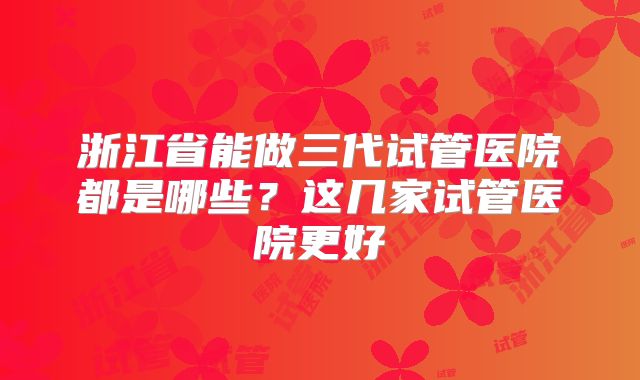 浙江省能做三代试管医院都是哪些？这几家试管医院更好