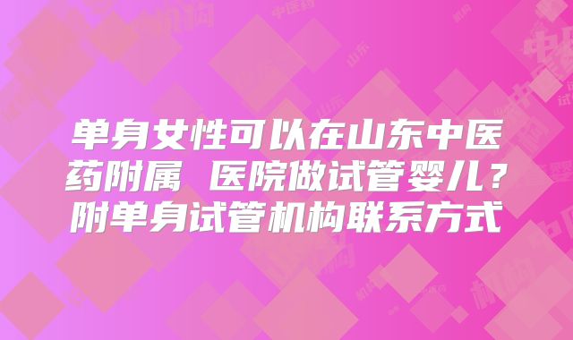 单身女性可以在山东中医药附属 医院做试管婴儿？附单身试管机构联系方式