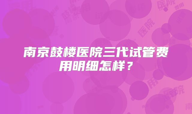 南京鼓楼医院三代试管费用明细怎样?