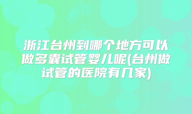 浙江台州到哪个地方可以做多囊试管婴儿呢(台州做试管的医院有几家)