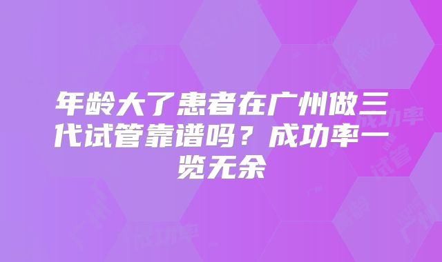 年龄大了患者在广州做三代试管靠谱吗?成功率一览无余