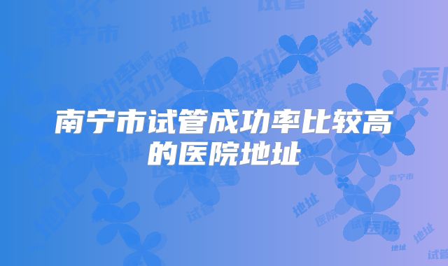 南宁市试管成功率比较高的医院地址