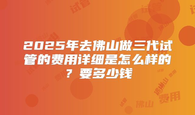 2025年去佛山做三代试管的费用详细是怎么样的？要多少钱