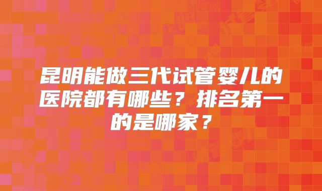 昆明能做三代试管婴儿的医院都有哪些?排名第一的是哪家?