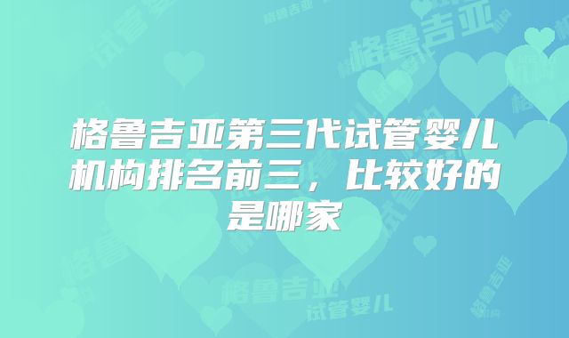 格鲁吉亚第三代试管婴儿机构排名前三，比较好的是哪家