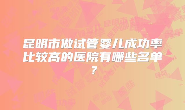 昆明市做试管婴儿成功率比较高的医院有哪些名单?