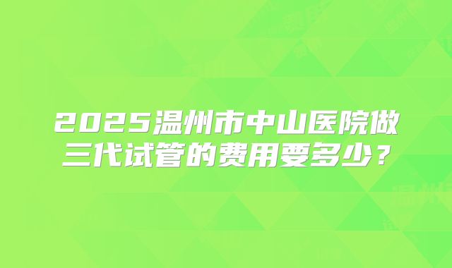 2025温州市中山医院做三代试管的费用要多少?