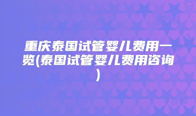 重庆泰国试管婴儿费用一览(泰国试管婴儿费用咨询)